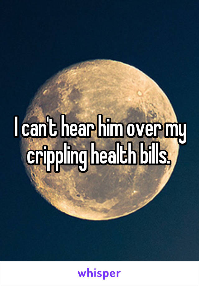 I can't hear him over my crippling health bills. 