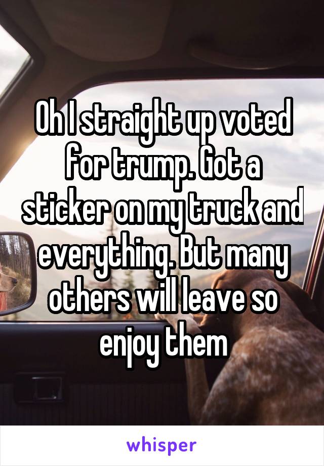 Oh I straight up voted for trump. Got a sticker on my truck and everything. But many others will leave so enjoy them