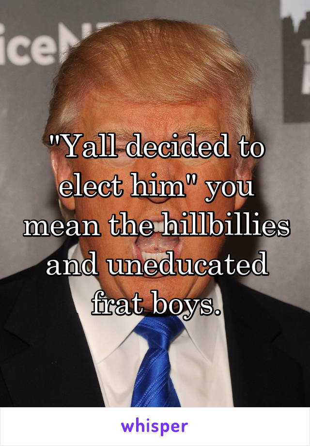 "Yall decided to elect him" you mean the hillbillies and uneducated frat boys.