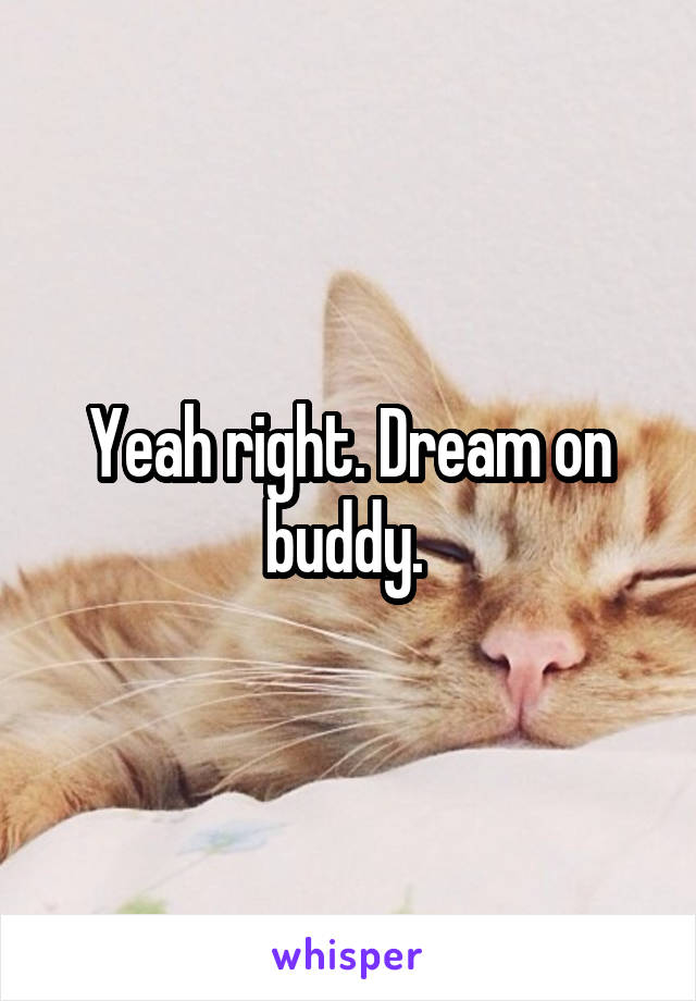 Yeah right. Dream on buddy. 