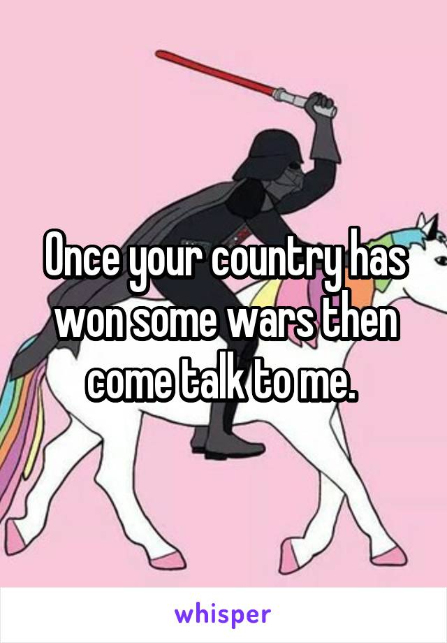 Once your country has won some wars then come talk to me. 