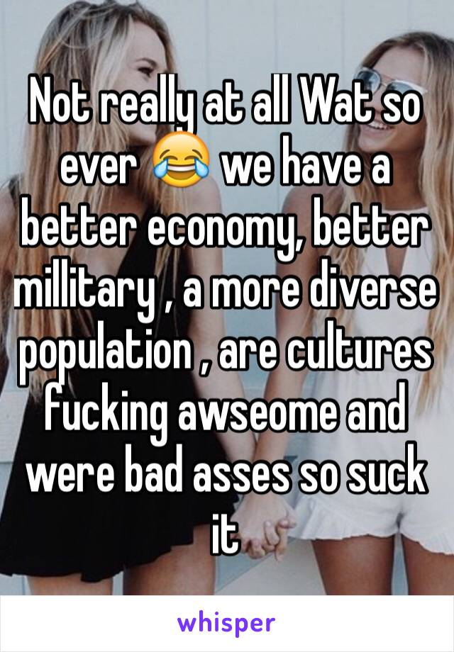 Not really at all Wat so ever 😂 we have a better economy, better millitary , a more diverse population , are cultures fucking awseome and were bad asses so suck it