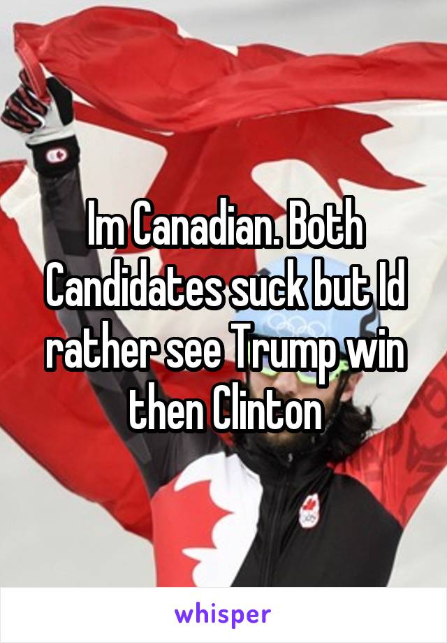 Im Canadian. Both Candidates suck but Id rather see Trump win then Clinton