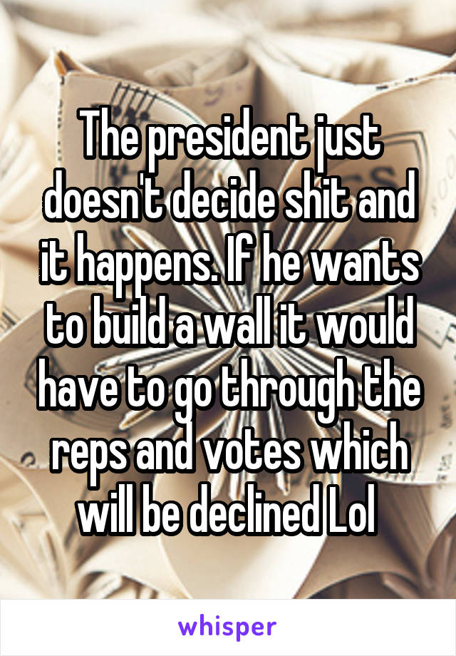 The president just doesn't decide shit and it happens. If he wants to build a wall it would have to go through the reps and votes which will be declined Lol 