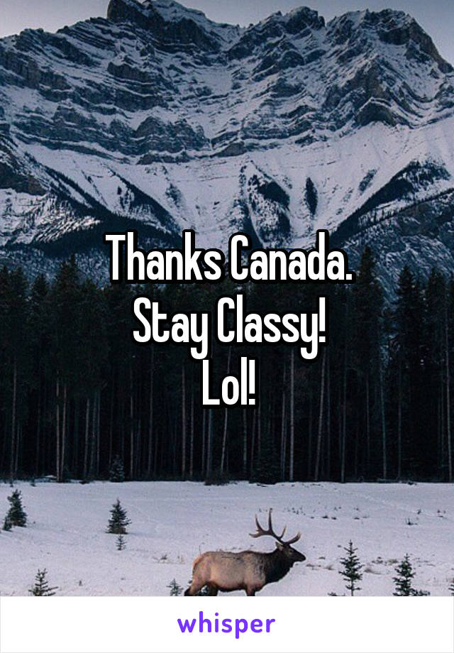 Thanks Canada.
Stay Classy!
Lol!