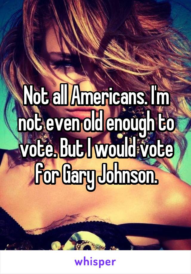 Not all Americans. I'm not even old enough to vote. But I would vote for Gary Johnson.