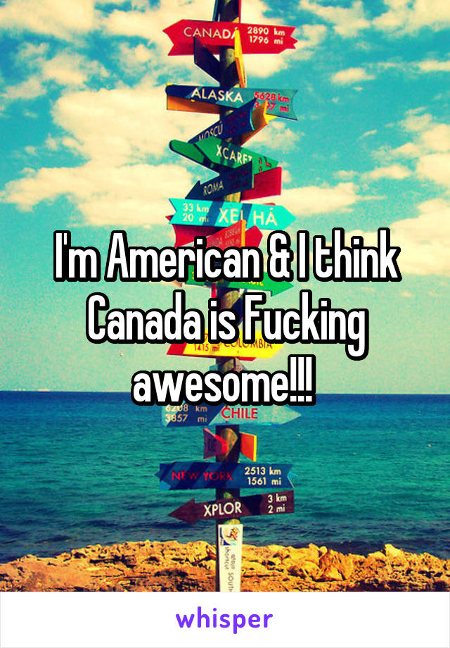 I'm American & I think Canada is Fucking awesome!!! 