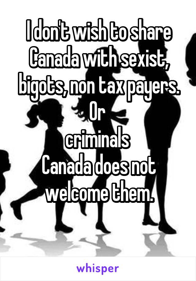 I don't wish to share Canada with sexist, bigots, non tax payers.
Or 
criminals 
Canada does not welcome them.

