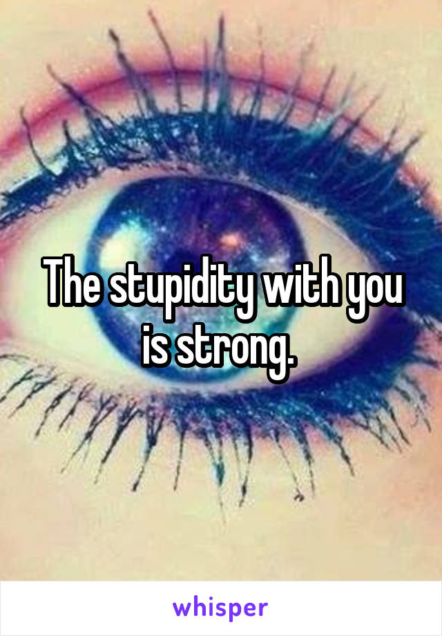 The stupidity with you is strong. 