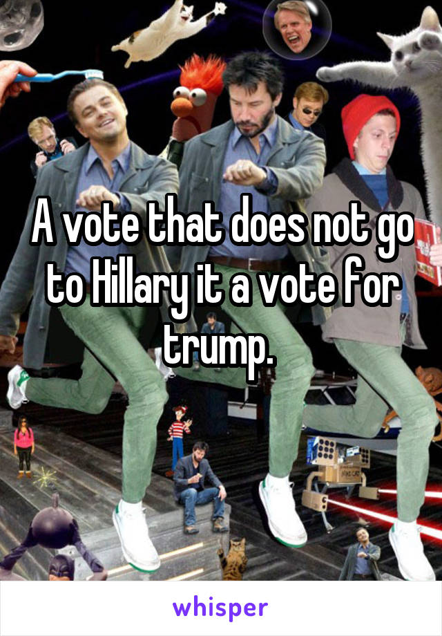 A vote that does not go to Hillary it a vote for trump. 
