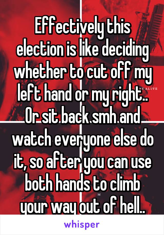 Effectively this election is like deciding whether to cut off my left hand or my right.. Or sit back smh and watch everyone else do it, so after you can use both hands to climb your way out of hell..