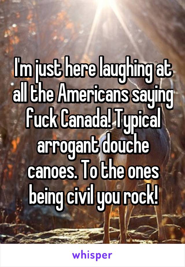 I'm just here laughing at all the Americans saying fuck Canada! Typical arrogant douche canoes. To the ones being civil you rock!