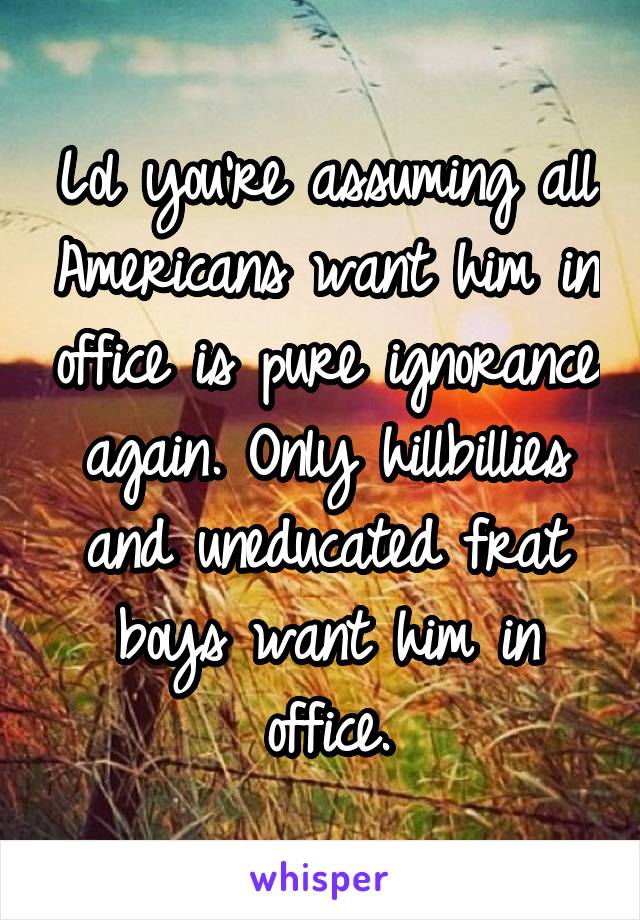 Lol you're assuming all Americans want him in office is pure ignorance again. Only hillbillies and uneducated frat boys want him in office.