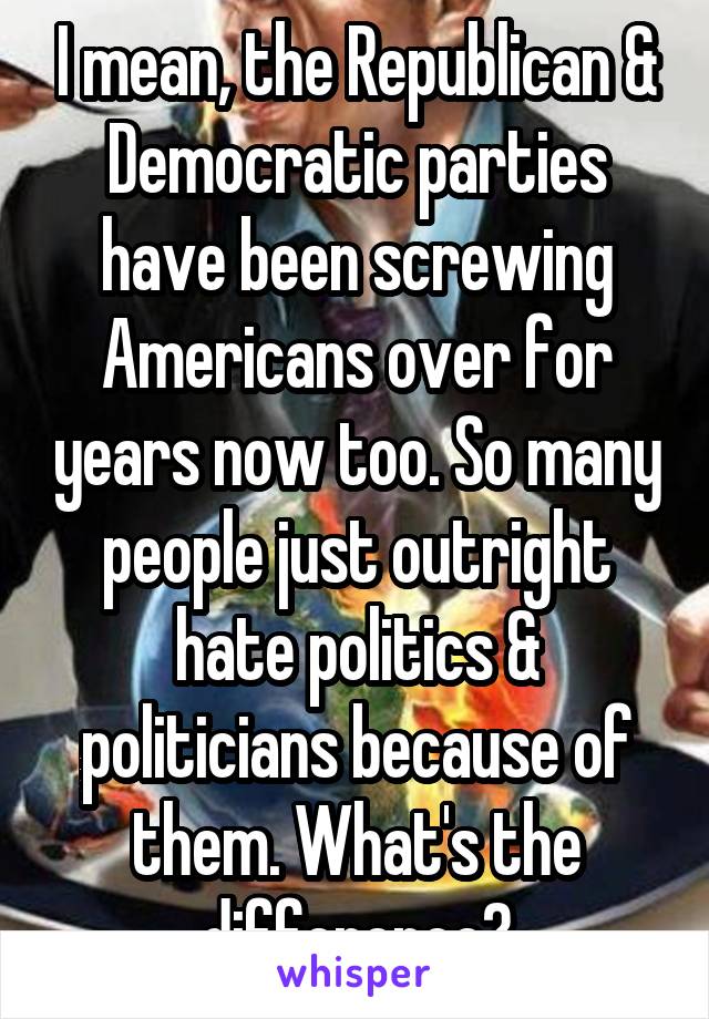 I mean, the Republican & Democratic parties have been screwing Americans over for years now too. So many people just outright hate politics & politicians because of them. What's the difference?