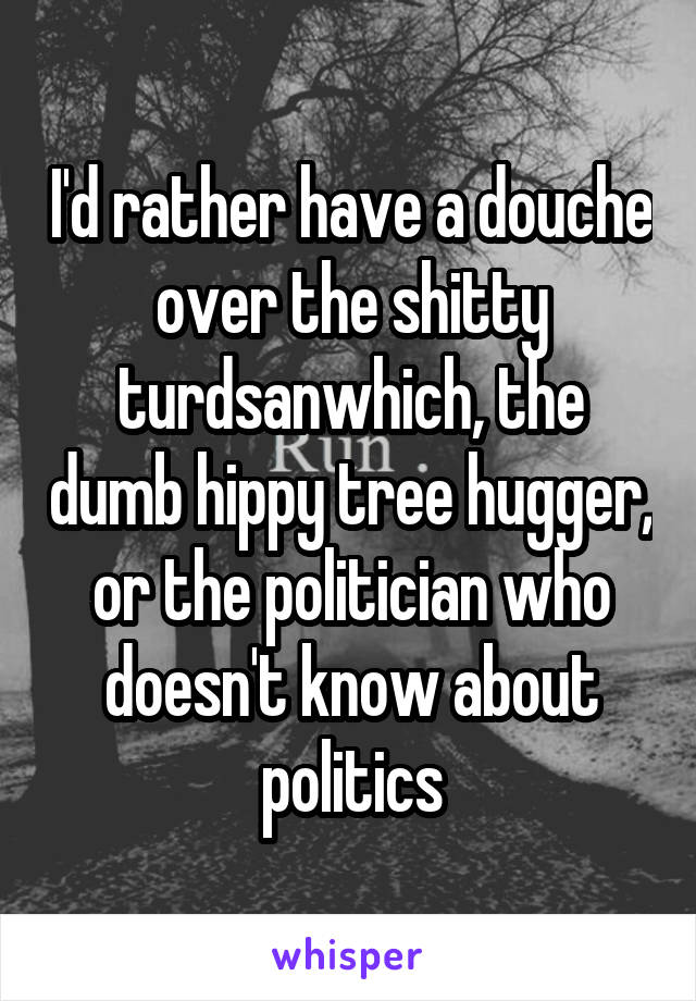 I'd rather have a douche over the shitty turdsanwhich, the dumb hippy tree hugger, or the politician who doesn't know about politics