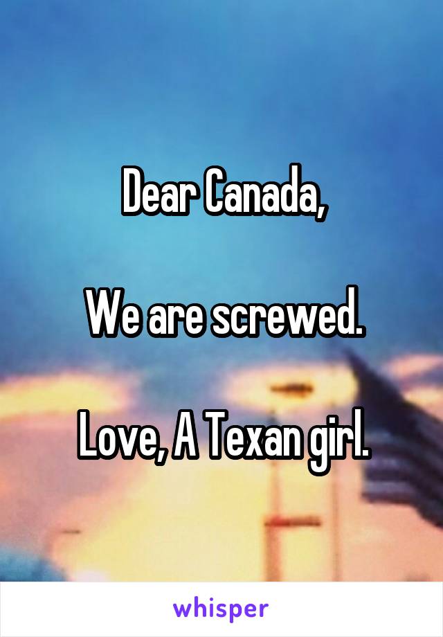 Dear Canada,

We are screwed.

Love, A Texan girl.