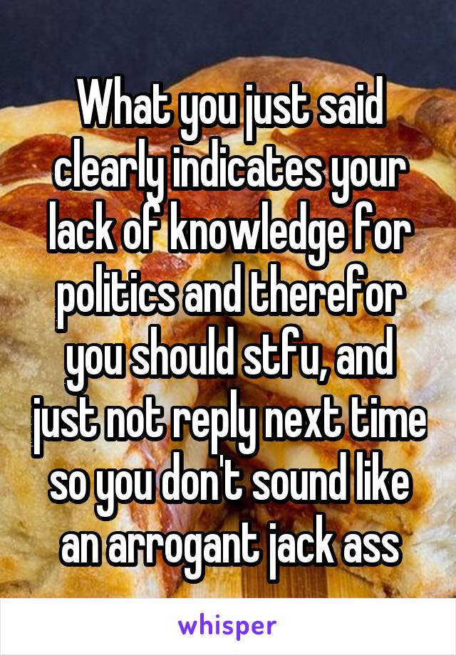 What you just said clearly indicates your lack of knowledge for politics and therefor you should stfu, and just not reply next time so you don't sound like an arrogant jack ass