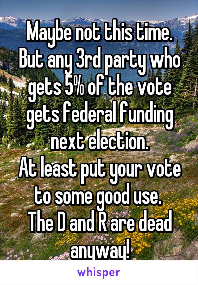 Maybe not this time.
But any 3rd party who gets 5% of the vote gets federal funding next election.
At least put your vote to some good use. 
The D and R are dead anyway!