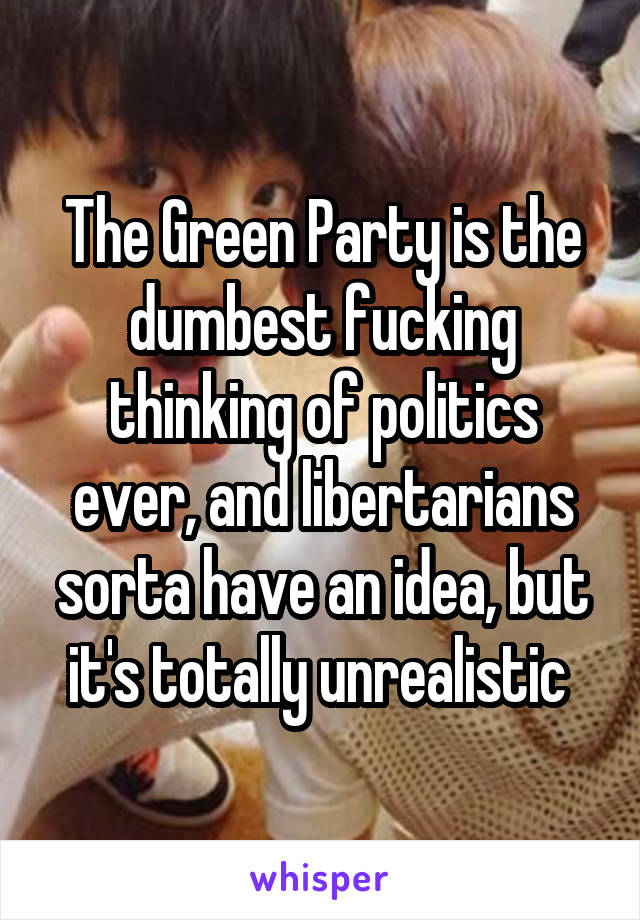 The Green Party is the dumbest fucking thinking of politics ever, and libertarians sorta have an idea, but it's totally unrealistic 