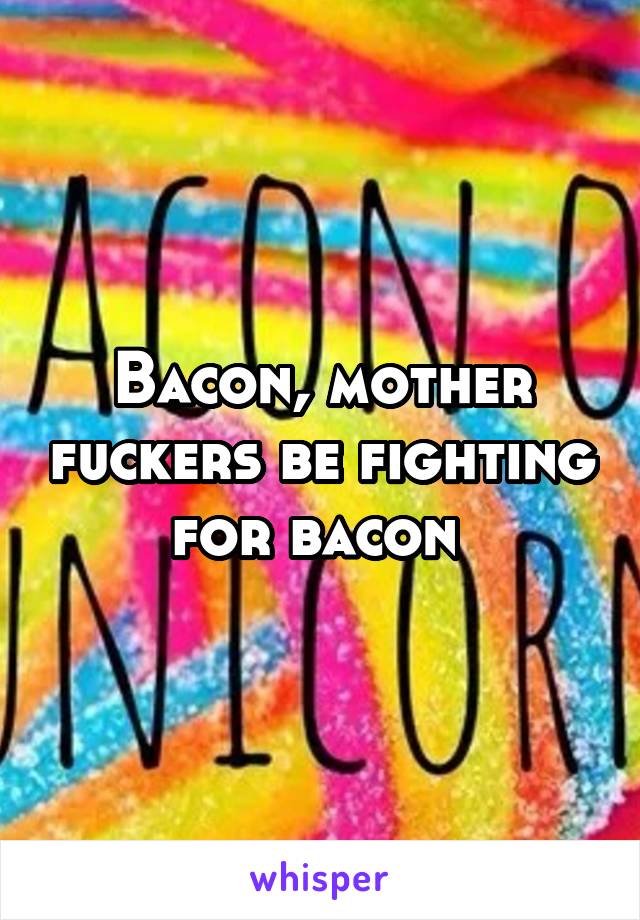 Bacon, mother fuckers be fighting for bacon 