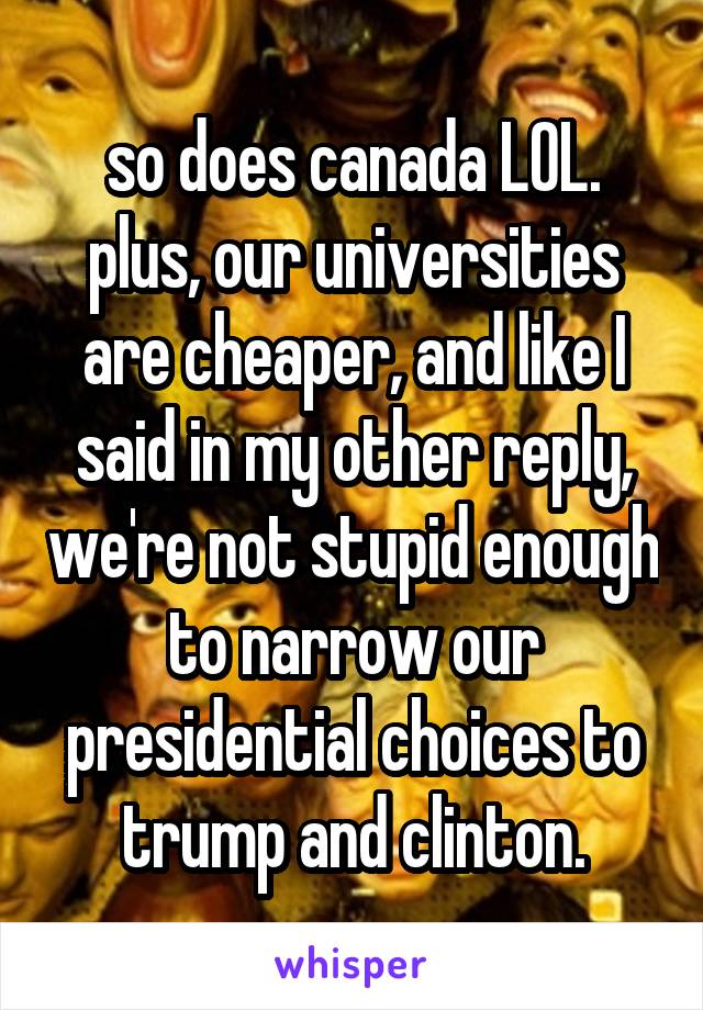 so does canada LOL. plus, our universities are cheaper, and like I said in my other reply, we're not stupid enough to narrow our presidential choices to trump and clinton.