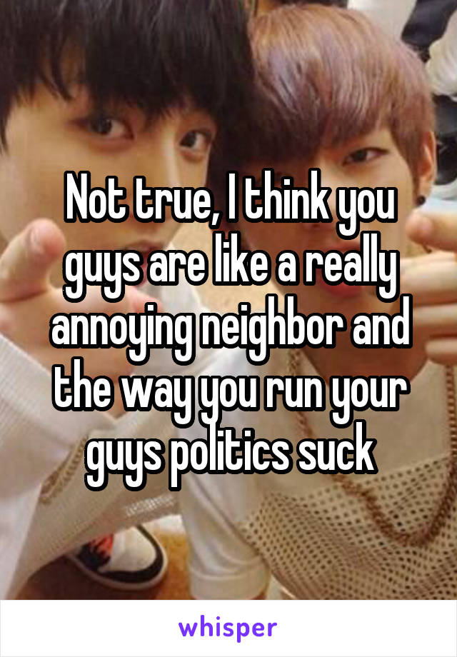 Not true, I think you guys are like a really annoying neighbor and the way you run your guys politics suck