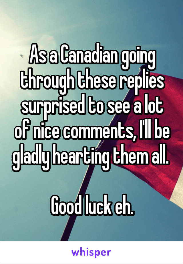 As a Canadian going through these replies surprised to see a lot of nice comments, I'll be gladly hearting them all. 

Good luck eh.