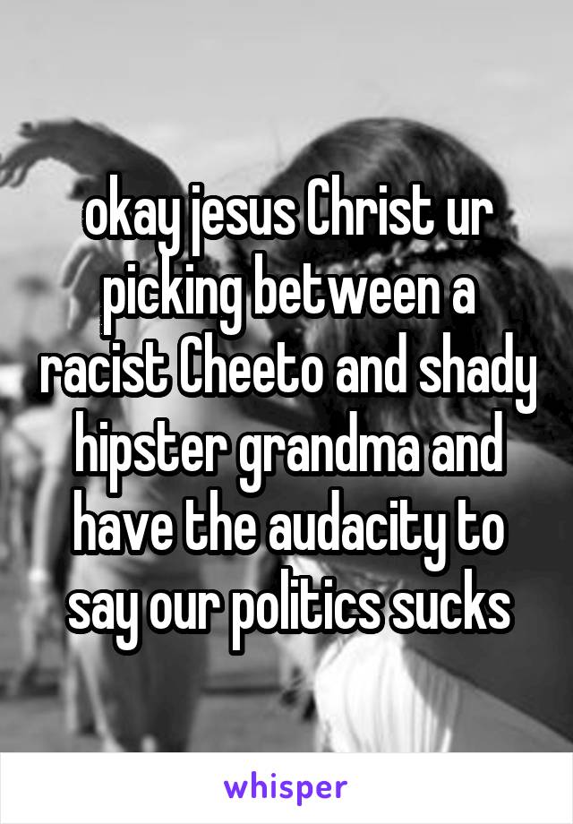 okay jesus Christ ur picking between a racist Cheeto and shady hipster grandma and have the audacity to say our politics sucks