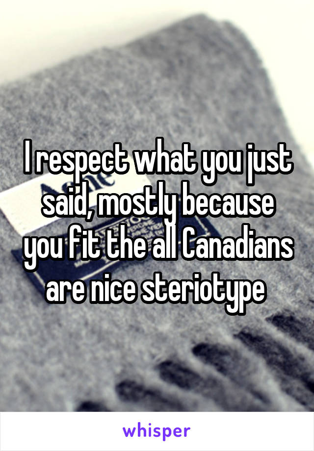 I respect what you just said, mostly because you fit the all Canadians are nice steriotype 