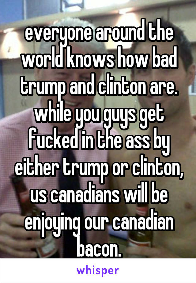 everyone around the world knows how bad trump and clinton are. while you guys get fucked in the ass by either trump or clinton, us canadians will be enjoying our canadian bacon.