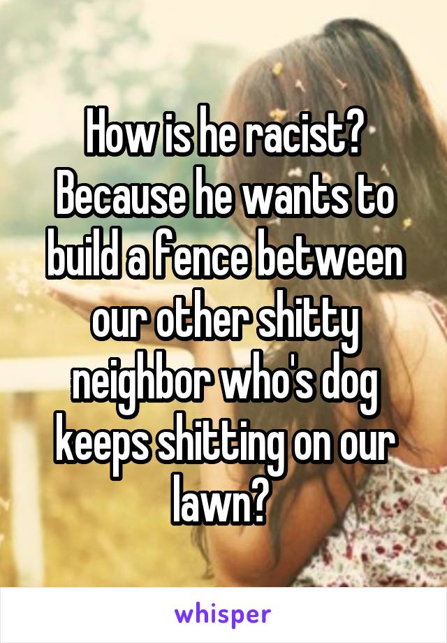 How is he racist? Because he wants to build a fence between our other shitty neighbor who's dog keeps shitting on our lawn? 