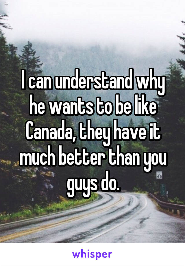 I can understand why he wants to be like Canada, they have it much better than you guys do.