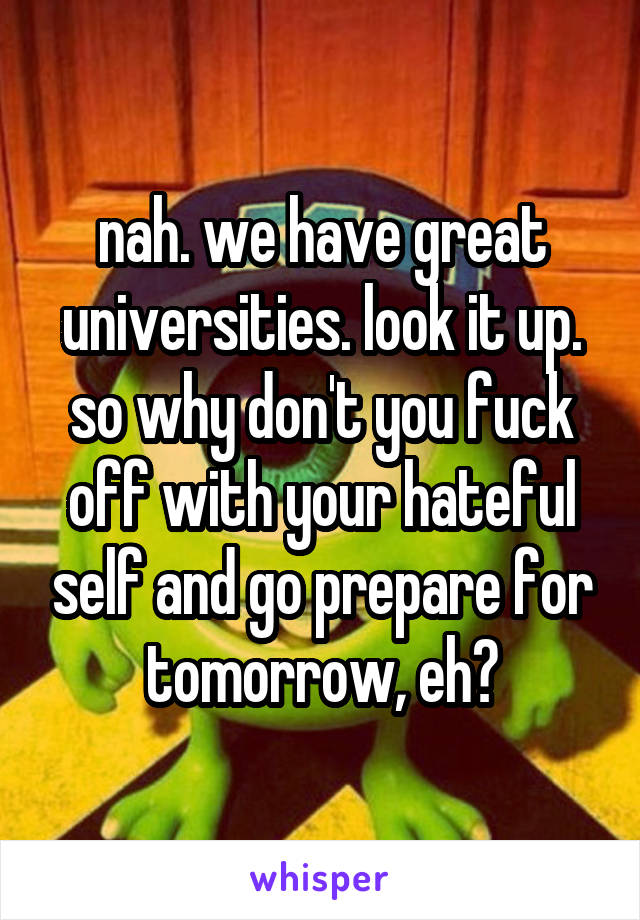 nah. we have great universities. look it up. so why don't you fuck off with your hateful self and go prepare for tomorrow, eh?