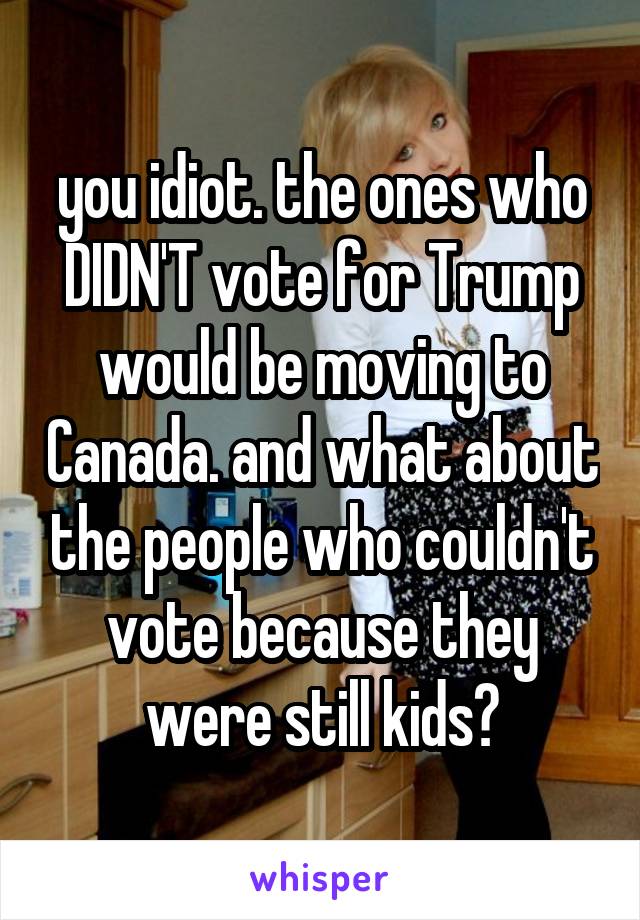 you idiot. the ones who DIDN'T vote for Trump would be moving to Canada. and what about the people who couldn't vote because they were still kids?