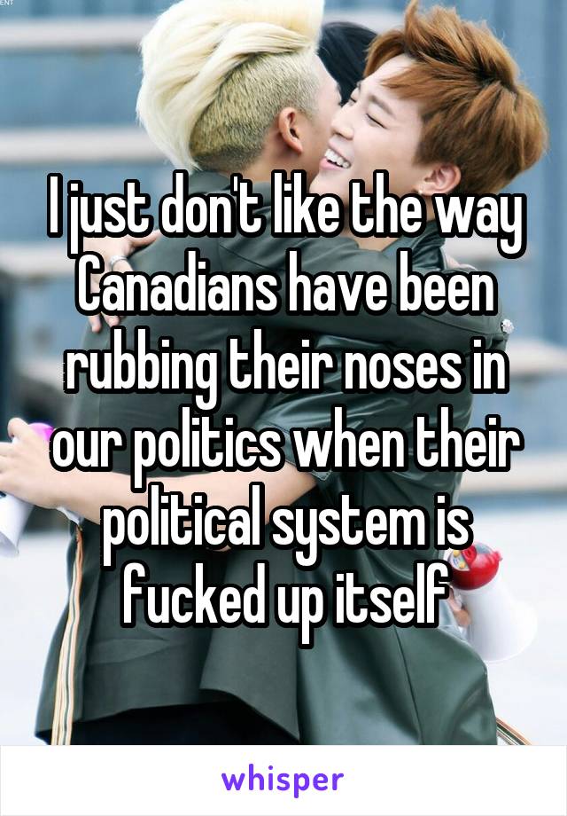 I just don't like the way Canadians have been rubbing their noses in our politics when their political system is fucked up itself