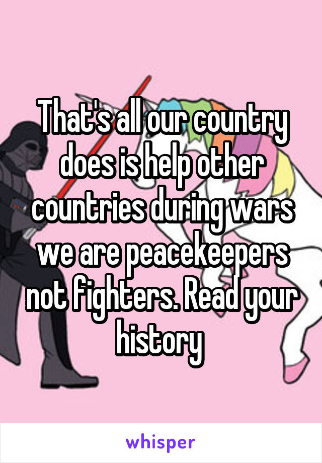 That's all our country does is help other countries during wars we are peacekeepers not fighters. Read your history 