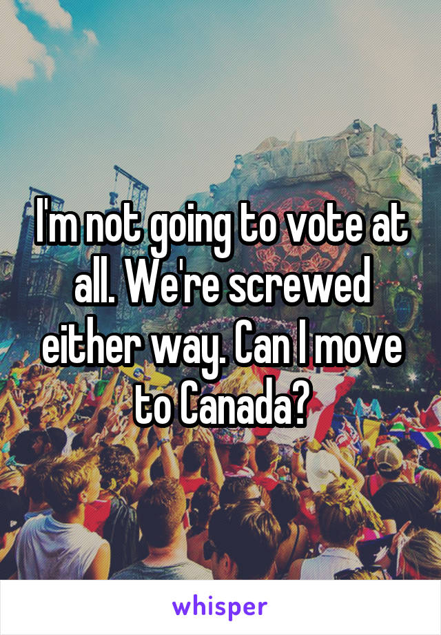 I'm not going to vote at all. We're screwed either way. Can I move to Canada?