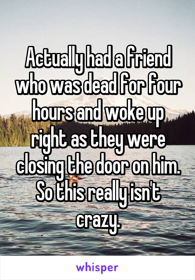 Actually had a friend who was dead for four hours and woke up right as they were closing the door on him. So this really isn't crazy.