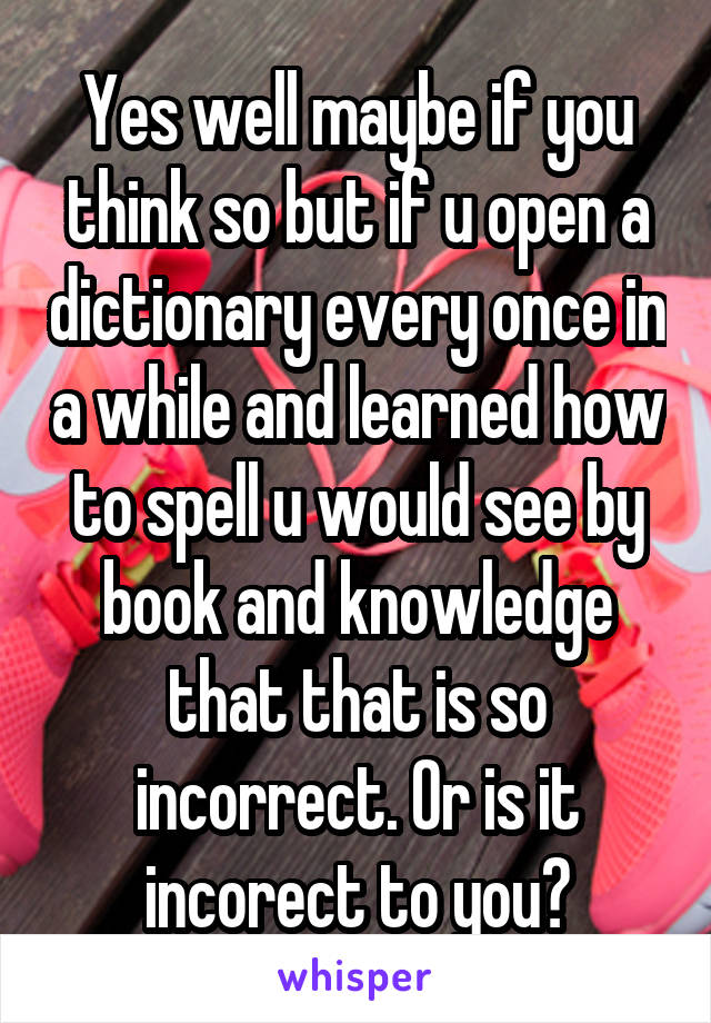 Yes well maybe if you think so but if u open a dictionary every once in a while and learned how to spell u would see by book and knowledge that that is so incorrect. Or is it incorect to you?