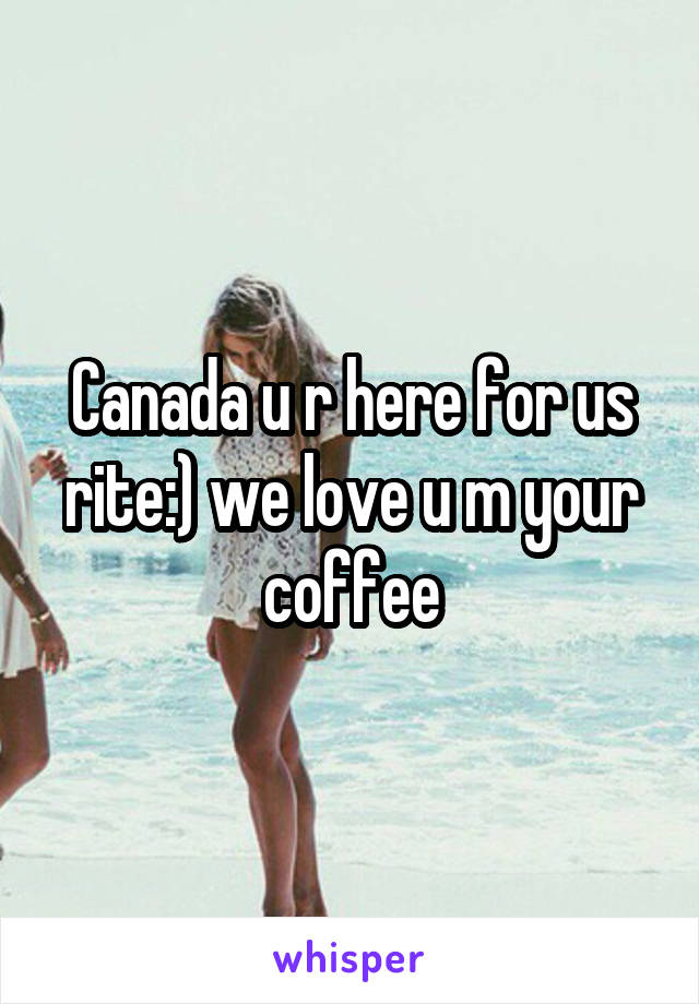 Canada u r here for us rite:) we love u m your coffee