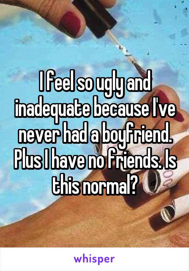 I feel so ugly and inadequate because I've never had a boyfriend. Plus I have no friends. Is this normal?