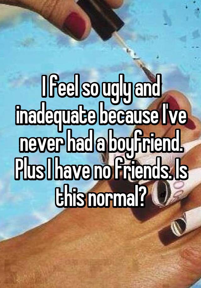 I feel so ugly and inadequate because I've never had a boyfriend. Plus I have no friends. Is this normal?