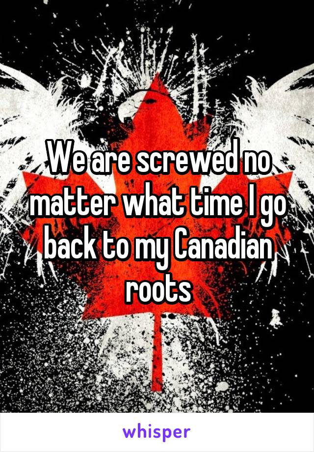 We are screwed no matter what time I go back to my Canadian roots