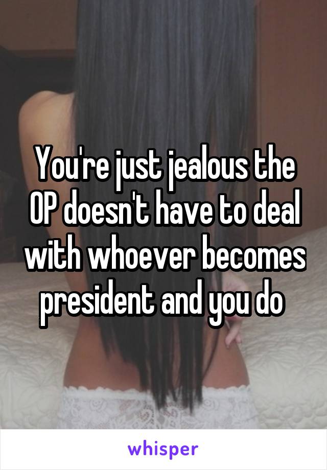 You're just jealous the OP doesn't have to deal with whoever becomes president and you do 