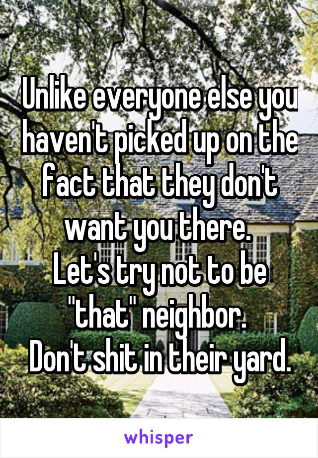 Unlike everyone else you haven't picked up on the fact that they don't want you there. 
Let's try not to be "that" neighbor. 
Don't shit in their yard.