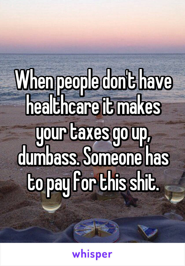 When people don't have healthcare it makes your taxes go up, dumbass. Someone has to pay for this shit.