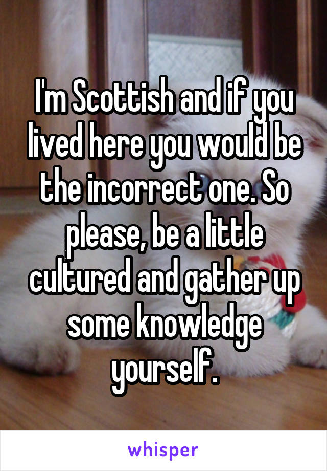 I'm Scottish and if you lived here you would be the incorrect one. So please, be a little cultured and gather up some knowledge yourself.