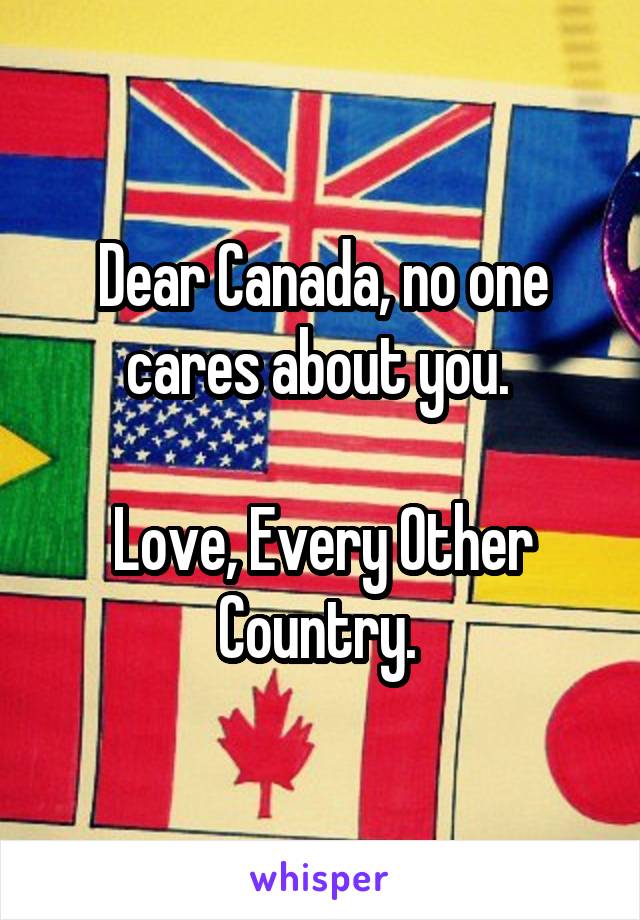 Dear Canada, no one cares about you. 

Love, Every Other Country. 