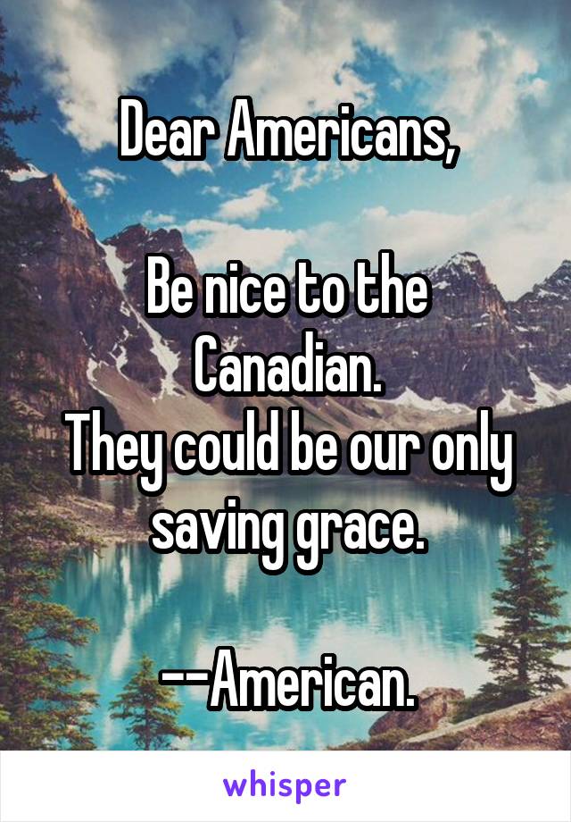 Dear Americans,

Be nice to the Canadian.
They could be our only saving grace.

--American.