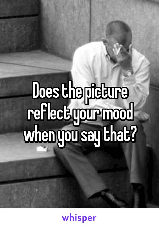 Does the picture reflect your mood when you say that?